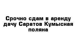 Срочно сдам в аренду дачу Саратов Кумысная поляна 